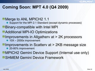 Coming Soon: MPT 4.0 (Q4 2009)

   Merge to ANL MPICH2 1.1
            Support for the MPI 2.1 Standard (except dynamic processes)
   Binary-compatible with Intel MPI
   Additional MPI-IO Optimizations
   Improvements in Allgatherv at > 2K processors
            10X – 2000x improvement
   Improvements in Scatterv at > 2KB message size
            20-80% improvement
   MPICH2 Gemini Device Support (Internal use only)
   SHMEM Gemini Device Framework

July 2009                                                                 Slide 32
 