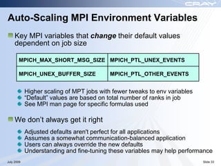 Auto-Scaling MPI Environment Variables
     Key MPI variables that change their default values
     dependent on job size

       MPICH_MAX_SHORT_MSG_SIZE MPICH_PTL_UNEX_EVENTS

       MPICH_UNEX_BUFFER_SIZE              MPICH_PTL_OTHER_EVENTS


            Higher scaling of MPT jobs with fewer tweaks to env variables
            “Default” values are based on total number of ranks in job
            See MPI man page for specific formulas used

     We don‟t always get it right
            Adjusted defaults aren't perfect for all applications
            Assumes a somewhat communication-balanced application
            Users can always override the new defaults
            Understanding and fine-tuning these variables may help performance
July 2009                                                                   Slide 33
 