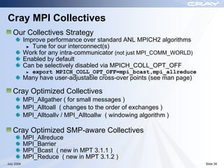 Cray MPI Collectives
   Our Collectives Strategy
            Improve performance over standard ANL MPICH2 algorithms
               Tune for our interconnect(s)
            Work for any intra-communicator (not just MPI_COMM_WORLD)
            Enabled by default
            Can be selectively disabled via MPICH_COLL_OPT_OFF
               export MPICH_COLL_OPT_OFF=mpi_bcast,mpi_allreduce
            Many have user-adjustable cross-over points (see man page)

   Cray Optimized Collectives
            MPI_Allgather ( for small messages )
            MPI_Alltoall ( changes to the order of exchanges )
            MPI_Alltoallv / MPI_Alltoallw ( windowing algorithm )

   Cray Optimized SMP-aware Collectives
            MPI_Allreduce
            MPI_Barrier
            MPI_Bcast ( new in MPT 3.1.1 )
            MPI_Reduce ( new in MPT 3.1.2 )
July 2009                                                                Slide 39
 