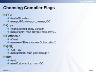 Choosing Compiler Flags
    PGI
              -fast –Mipa=fast
              man pgf90; man pgcc; man pgCC
    Cray
              <none, turned on by default>
              man crayftn; man craycc ; man crayCC
    Pathscale
              -Ofast
              man eko (“Every Known Optimization”)
    GNU
              -O2 / -O3
              man gfortran; man gcc; man g++
    Intel
              -fast
              man ifort; man icc; man iCC

February 10                                          Slide 4
 