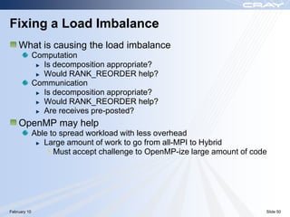 Fixing a Load Imbalance
    What is causing the load imbalance
              Computation
                Is decomposition appropriate?
                Would RANK_REORDER help?
              Communication
                Is decomposition appropriate?
                Would RANK_REORDER help?
                Are receives pre-posted?
    OpenMP may help
              Able to spread workload with less overhead
                 Large amount of work to go from all-MPI to Hybrid
                  • Must accept challenge to OpenMP-ize large amount of code




February 10                                                                Slide 50
 