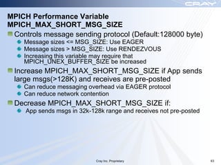 MPICH Performance Variable
MPICH_MAX_SHORT_MSG_SIZE
 Controls message sending protocol (Default:128000 byte)
    Message sizes <= MSG_SIZE: Use EAGER
    Message sizes > MSG_SIZE: Use RENDEZVOUS
    Increasing this variable may require that
    MPICH_UNEX_BUFFER_SIZE be increased
 Increase MPICH_MAX_SHORT_MSG_SIZE if App sends
 large msgs(>128K) and receives are pre-posted
    Can reduce messaging overhead via EAGER protocol
    Can reduce network contention
 Decrease MPICH_MAX_SHORT_MSG_SIZE if:
     App sends msgs in 32k-128k range and receives not pre-posted




                             Cray Inc. Proprietary                  63
 