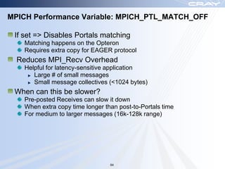 MPICH Performance Variable: MPICH_PTL_MATCH_OFF

 If set => Disables Portals matching
    Matching happens on the Opteron
    Requires extra copy for EAGER protocol
  Reduces MPI_Recv Overhead
    Helpful for latency-sensitive application
       Large # of small messages
       Small message collectives (<1024 bytes)
 When can this be slower?
    Pre-posted Receives can slow it down
    When extra copy time longer than post-to-Portals time
    For medium to larger messages (16k-128k range)




                                  64
 