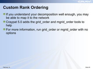 Custom Rank Ordering
    If you understand your decomposition well enough, you may
    be able to map it to the network
    Craypat 5.0 adds the grid_order and mgrid_order tools to
    help
    For more information, run grid_order or mgrid_order with no
    options




February 10                                                 Slide 65
 