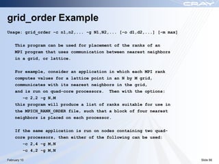 grid_order Example
Usage: grid_order -c n1,n2,... -g N1,N2,... [-o d1,d2,...] [-m max]


     This program can be used for placement of the ranks of an
     MPI program that uses communication between nearest neighbors
     in a grid, or lattice.


     For example, consider an application in which each MPI rank
     computes values for a lattice point in an N by M grid,
     communicates with its nearest neighbors in the grid,
     and is run on quad-core processors.   Then with the options:
          -c 2,2 -g N,M
     this program will produce a list of ranks suitable for use in
     the MPICH_RANK_ORDER file, such that a block of four nearest
     neighbors is placed on each processor.


     If the same application is run on nodes containing two quad-
     core processors, then either of the following can be used:
          -c 2,4 -g M,N
          -c 4,2 -g M,N

February 10                                                           Slide 66
 