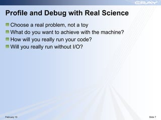 Profile and Debug with Real Science
    Choose a real problem, not a toy
    What do you want to achieve with the machine?
    How will you really run your code?
    Will you really run without I/O?




February 10                                         Slide 7
 