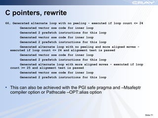 C pointers, rewrite
66, Generated alternate loop with no peeling - executed if loop count <= 24
        Generated vector sse code for inner loop
        Generated 2 prefetch instructions for this loop
        Generated vector sse code for inner loop
        Generated 2 prefetch instructions for this loop
       Generated alternate loop with no peeling and more aligned moves -
  executed if loop count <= 24 and alignment test is passed
        Generated vector sse code for inner loop
        Generated 2 prefetch instructions for this loop
       Generated alternate loop with more aligned moves - executed if loop
  count >= 25 and alignment test is passed
        Generated vector sse code for inner loop
        Generated 2 prefetch instructions for this loop


• This can also be achieved with the PGI safe pragma and –Msafeptr
  compiler option or Pathscale –OPT:alias option




                                                                              Slide 71
 