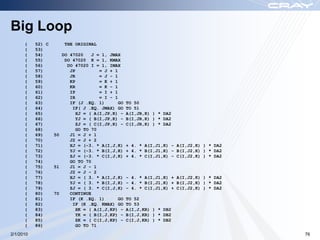 Big Loop
      (    52) C       THE ORIGINAL
      (    53)
      (    54)        DO 47020    J = 1, JMAX
      (    55)         DO 47020 K = 1, KMAX
      (    56)          DO 47020 I = 1, IMAX
      (    57)           JP          = J + 1
      (    58)           JR          = J - 1
      (    59)           KP          = K + 1
      (    60)           KR          = K - 1
      (    61)           IP          = I + 1
      (    62)           IR          = I - 1
      (    63)           IF (J .EQ. 1)       GO   TO 50
      (    64)            IF( J .EQ. JMAX) GO     TO 51
      (    65)              XJ = ( A(I,JP,K) -    A(I,JR,K) ) * DA2
      (    66)              YJ = ( B(I,JP,K) -    B(I,JR,K) ) * DA2
      (    67)              ZJ = ( C(I,JP,K) -    C(I,JR,K) ) * DA2
      (    68)              GO TO 70
      (    69)     50    J1 = J + 1
      (    70)           J2 = J + 2
      (    71)           XJ = (-3. * A(I,J,K)     + 4. * A(I,J1,K) - A(I,J2,K) ) * DA2
      (    72)           YJ = (-3. * B(I,J,K)     + 4. * B(I,J1,K) - B(I,J2,K) ) * DA2
      (    73)           ZJ = (-3. * C(I,J,K)     + 4. * C(I,J1,K) - C(I,J2,K) ) * DA2
      (    74)           GO TO 70
      (    75)     51    J1 = J - 1
      (    76)           J2 = J - 2
      (    77)           XJ = ( 3. * A(I,J,K)     - 4. * A(I,J1,K) + A(I,J2,K) ) * DA2
      (    78)           YJ = ( 3. * B(I,J,K)     - 4. * B(I,J1,K) + B(I,J2,K) ) * DA2
      (    79)           ZJ = ( 3. * C(I,J,K)     - 4. * C(I,J1,K) + C(I,J2,K) ) * DA2
      (    80)     70    CONTINUE
      (    81)           IF (K .EQ. 1)       GO   TO 52
      (    82)            IF (K .EQ. KMAX) GO     TO 53
      (    83)              XK = ( A(I,J,KP) -    A(I,J,KR) ) * DB2
      (    84)              YK = ( B(I,J,KP) -    B(I,J,KR) ) * DB2
      (    85)              ZK = ( C(I,J,KP) -    C(I,J,KR) ) * DB2
      (    86)              GO TO 71
2/1/2010                                                                                 76
 