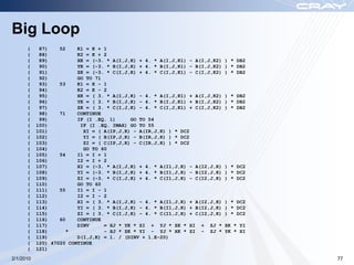 Big Loop
      (     87)    52    K1 = K + 1
      (     88)          K2 = K + 2
      (     89)          XK = (-3. * A(I,J,K) + 4. * A(I,J,K1) - A(I,J,K2)   ) * DB2
      (     90)          YK = (-3. * B(I,J,K) + 4. * B(I,J,K1) - B(I,J,K2)   ) * DB2
      (     91)          ZK = (-3. * C(I,J,K) + 4. * C(I,J,K1) - C(I,J,K2)   ) * DB2
      (     92)          GO TO 71
      (     93)    53    K1 = K - 1
      (     94)          K2 = K - 2
      (     95)          XK = ( 3. * A(I,J,K) - 4. * A(I,J,K1) + A(I,J,K2)   ) * DB2
      (     96)          YK = ( 3. * B(I,J,K) - 4. * B(I,J,K1) + B(I,J,K2)   ) * DB2
      (     97)          ZK = ( 3. * C(I,J,K) - 4. * C(I,J,K1) + C(I,J,K2)   ) * DB2
      (     98)    71    CONTINUE
      (     99)          IF (I .EQ. 1)     GO TO 54
      (    100)           IF (I .EQ. IMAX) GO TO 55
      (    101)            XI = ( A(IP,J,K) - A(IR,J,K) ) * DC2
      (    102)            YI = ( B(IP,J,K) - B(IR,J,K) ) * DC2
      (    103)            ZI = ( C(IP,J,K) - C(IR,J,K) ) * DC2
      (    104)            GO TO 60
      (    105)    54    I1 = I + 1
      (    106)          I2 = I + 2
      (    107)          XI = (-3. * A(I,J,K) + 4. * A(I1,J,K) - A(I2,J,K)   ) * DC2
      (    108)          YI = (-3. * B(I,J,K) + 4. * B(I1,J,K) - B(I2,J,K)   ) * DC2
      (    109)          ZI = (-3. * C(I,J,K) + 4. * C(I1,J,K) - C(I2,J,K)   ) * DC2
      (    110)          GO TO 60
      (    111)    55    I1 = I - 1
      (    112)          I2 = I - 2
      (    113)          XI = ( 3. * A(I,J,K) - 4. * A(I1,J,K) + A(I2,J,K)   ) * DC2
      (    114)          YI = ( 3. * B(I,J,K) - 4. * B(I1,J,K) + B(I2,J,K)   ) * DC2
      (    115)          ZI = ( 3. * C(I,J,K) - 4. * C(I1,J,K) + C(I2,J,K)   ) * DC2
      (    116)    60    CONTINUE
      (    117)          DINV     = XJ * YK * ZI + YJ * ZK * XI + ZJ *       XK * YI
      (    118)       *           - XJ * ZK * YI - YJ * XK * ZI - ZJ *       YK * XI
      (    119)          D(I,J,K) = 1. / (DINV + 1.E-20)
      (    120) 47020 CONTINUE
      (    121)
2/1/2010                                                                               77
 