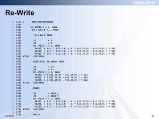Re-Write
       (   141)   C        THE RESTRUCTURED
       (   142)
       (   143)           DO 47029 J = 1, JMAX
       (   144)            DO 47029 K = 1, KMAX
       (   145)
       (   146)             IF(J.EQ.1)THEN
       (   147)
       (   148)             J1         = 2
       (   149)             J2         = 3
       (   150)             DO 47021 I = 1, IMAX
       (   151)              VAJ(I) = (-3. * A(I,J,K) + 4. * A(I,J1,K) - A(I,J2,K) ) * DA2
       (   152)              VBJ(I) = (-3. * B(I,J,K) + 4. * B(I,J1,K) - B(I,J2,K) ) * DA2
       (   153)              VCJ(I) = (-3. * C(I,J,K) + 4. * C(I,J1,K) - C(I,J2,K) ) * DA2
       (   154)   47021     CONTINUE
       (   155)
       (   156)             ELSE IF(J.NE.JMAX) THEN
       (   157)
       (   158)             JP         = J+1
       (   159)             JR         = J-1
       (   160)             DO 47022 I = 1, IMAX
       (   161)              VAJ(I) = ( A(I,JP,K) - A(I,JR,K) ) * DA2
       (   162)              VBJ(I) = ( B(I,JP,K) - B(I,JR,K) ) * DA2
       (   163)              VCJ(I) = ( C(I,JP,K) - C(I,JR,K) ) * DA2
       (   164)   47022     CONTINUE
       (   165)
       (   166)             ELSE
       (   167)
       (   168)             J1         = JMAX-1
       (   169)             J2         = JMAX-2
       (   170)             DO 47023 I = 1, IMAX
       (   171)              VAJ(I) = ( 3. * A(I,J,K) - 4. * A(I,J1,K) + A(I,J2,K) ) * DA2
       (   172)              VBJ(I) = ( 3. * B(I,J,K) - 4. * B(I,J1,K) + B(I,J2,K) ) * DA2
       (   173)              VCJ(I) = ( 3. * C(I,J,K) - 4. * C(I,J1,K) + C(I,J2,K) ) * DA2
       (   174)   47023     CONTINUE
       (   175)
       (   176)             ENDIF
2/1/2010                                                                                     79
 