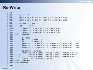 Re-Write
      (    209)      I = 1
      (    210)      I1         = 2
      (    211)      I2         = 3
      (    212)      VAI(I) = (-3. * A(I,J,K) + 4. * A(I1,J,K) - A(I2,J,K) ) * DC2
      (    213)      VBI(I) = (-3. * B(I,J,K) + 4. * B(I1,J,K) - B(I2,J,K) ) * DC2
      (    214)      VCI(I) = (-3. * C(I,J,K) + 4. * C(I1,J,K) - C(I2,J,K) ) * DC2
      (    215)
      (    216)      DO 47027 I = 2, IMAX-1
      (    217)       IP         = I + 1
      (    218)       IR         = I – 1
      (    219)          VAI(I) = ( A(IP,J,K) - A(IR,J,K) ) * DC2
      (    220)          VBI(I) = ( B(IP,J,K) - B(IR,J,K) ) * DC2
      (    221)          VCI(I) = ( C(IP,J,K) - C(IR,J,K) ) * DC2
      (    222) 47027   CONTINUE
      (    223)
      (    224)         I = IMAX
      (    225)         I1          = IMAX - 1
      (    226)         I2          = IMAX - 2
      (    227)         VAI(I) = ( 3. * A(I,J,K) - 4. * A(I1,J,K)          + A(I2,J,K) ) * DC2
      (    228)         VBI(I) = ( 3. * B(I,J,K) - 4. * B(I1,J,K)          + B(I2,J,K) ) * DC2
      (    229)         VCI(I) = ( 3. * C(I,J,K) - 4. * C(I1,J,K)          + C(I2,J,K) ) * DC2
      (    230)
      (    231)         DO 47028 I = 1, IMAX
      (    232)          DINV = VAJ(I) * VBK(I) * VCI(I) + VBJ(I)          * VCK(I) * VAI(I)
      (    233)       1        + VCJ(I) * VAK(I) * VBI(I) - VAJ(I)         * VCK(I) * VBI(I)
      (    234)       2        - VBJ(I) * VAK(I) * VCI(I) - VCJ(I)         * VBK(I) * VAI(I)
      (    235)          D(I,J,K) = 1. / (DINV + 1.E-20)
      (    236) 47028   CONTINUE
      (    237) 47029 CONTINUE

      (    238)
2/1/2010                                                                                         81
 