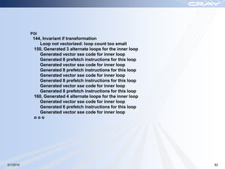 PGI
            144, Invariant if transformation
               Loop not vectorized: loop count too small
            150, Generated 3 alternate loops for the inner loop
               Generated vector sse code for inner loop
               Generated 8 prefetch instructions for this loop
               Generated vector sse code for inner loop
               Generated 8 prefetch instructions for this loop
               Generated vector sse code for inner loop
               Generated 8 prefetch instructions for this loop
               Generated vector sse code for inner loop
               Generated 8 prefetch instructions for this loop
            160, Generated 4 alternate loops for the inner loop
               Generated vector sse code for inner loop
               Generated 6 prefetch instructions for this loop
               Generated vector sse code for inner loop
            ooo




2/1/2010                                                          82
 