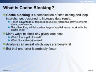 What is Cache Blocking?
    Cache blocking is a combination of strip mining and loop
    interchange, designed to increase data reuse.
              Takes advantage of temporal reuse: re-reference array elements
              already referenced
              Good blocking will take advantage of spatial reuse: work with the
              cache lines!
    Many ways to block any given loop nest
              Which loops get blocked?
              What block size(s) to use?
    Analysis can reveal which ways are beneficial
    But trial-and-error is probably faster




February 10                                                                       Slide 89
 