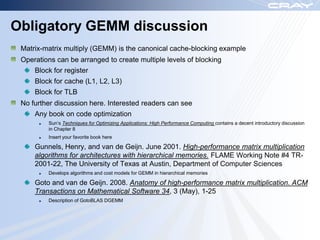 Obligatory GEMM discussion
 Matrix-matrix multiply (GEMM) is the canonical cache-blocking example
 Operations can be arranged to create multiple levels of blocking
     Block for register
     Block for cache (L1, L2, L3)
     Block for TLB
 No further discussion here. Interested readers can see
     Any book on code optimization
         Sun‟s Techniques for Optimizing Applications: High Performance Computing contains a decent introductory discussion
         in Chapter 8
         Insert your favorite book here

     Gunnels, Henry, and van de Geijn. June 2001. High-performance matrix multiplication
     algorithms for architectures with hierarchical memories. FLAME Working Note #4 TR-
     2001-22, The University of Texas at Austin, Department of Computer Sciences
         Develops algorithms and cost models for GEMM in hierarchical memories

     Goto and van de Geijn. 2008. Anatomy of high-performance matrix multiplication. ACM
     Transactions on Mathematical Software 34, 3 (May), 1-25
         Description of GotoBLAS DGEMM
 