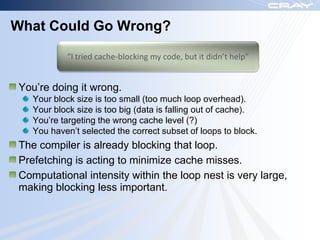 What Could Go Wrong?

           “I tried cache-blocking my code, but it didn’t help”


You‟re doing it wrong.
   Your block size is too small (too much loop overhead).
   Your block size is too big (data is falling out of cache).
   You‟re targeting the wrong cache level (?)
   You haven‟t selected the correct subset of loops to block.
The compiler is already blocking that loop.
Prefetching is acting to minimize cache misses.
Computational intensity within the loop nest is very large,
making blocking less important.
 