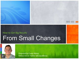 SEO 101 
How to Get Big Results 
From Small Changes 
Prepared by Casey Meraz 
Follow me on Twitter @CaseyMeraz 
 