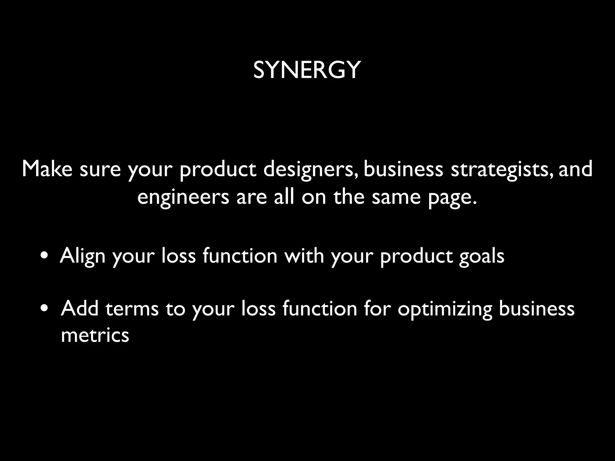 SYNERGY
• Align your loss function with your product goals
• Add terms to your loss function for optimizing business
metrics
Make sure your product designers, business strategists, and
engineers are all on the same page.
 
