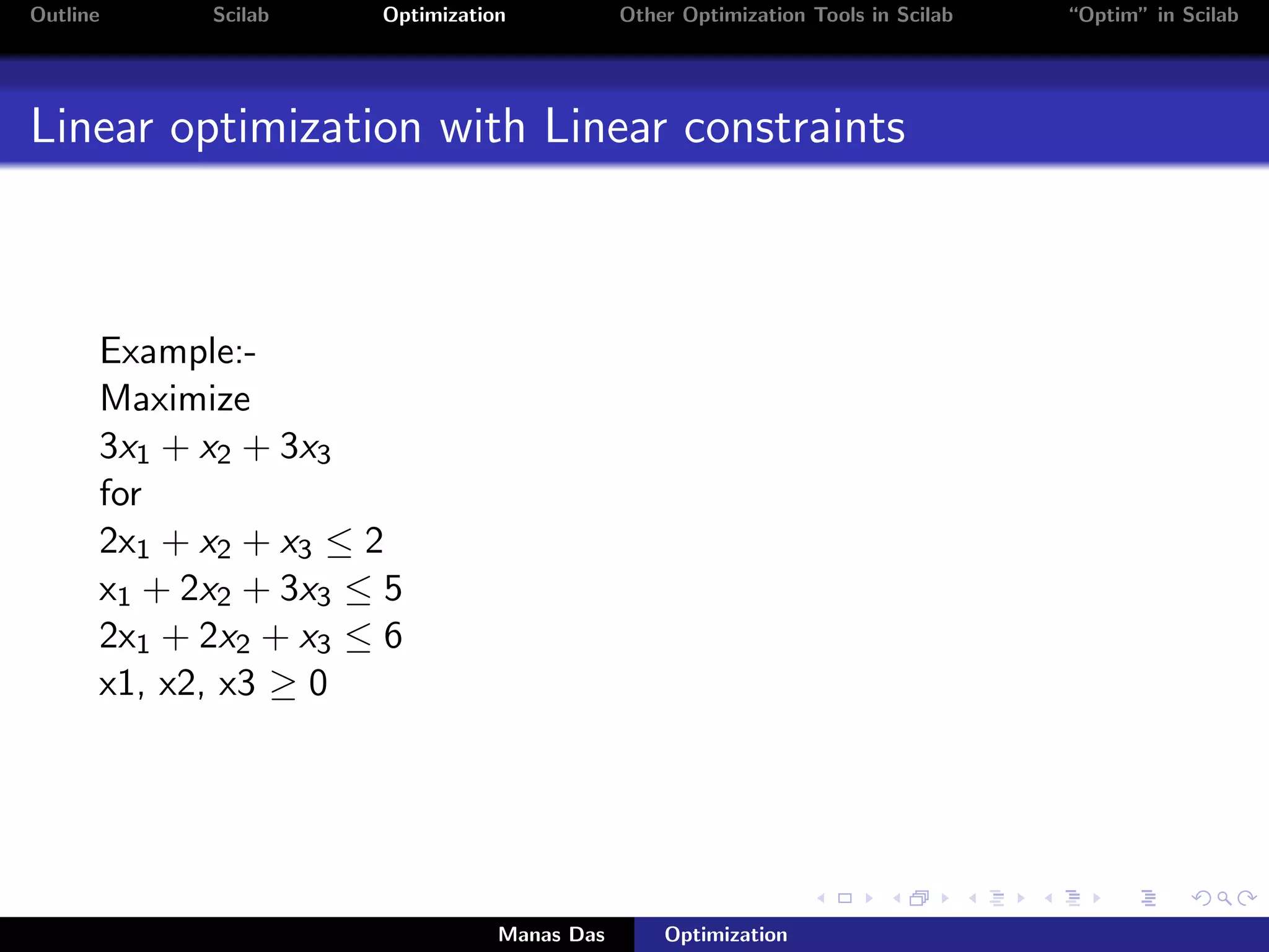 Outline     Scilab    Optimization           Other Optimization Tools in Scilab   “Optim” in Scilab




Linear optimization with Linear constraints



      Example:-
      Maximize
      3x1 + x2 + 3x3
      for
      2x1 + x2 + x3 ≤ 2
      x1 + 2x2 + 3x3 ≤ 5
      2x1 + 2x2 + x3 ≤ 6
      x1, x2, x3 ≥ 0




                                 Manas Das       Optimization
 