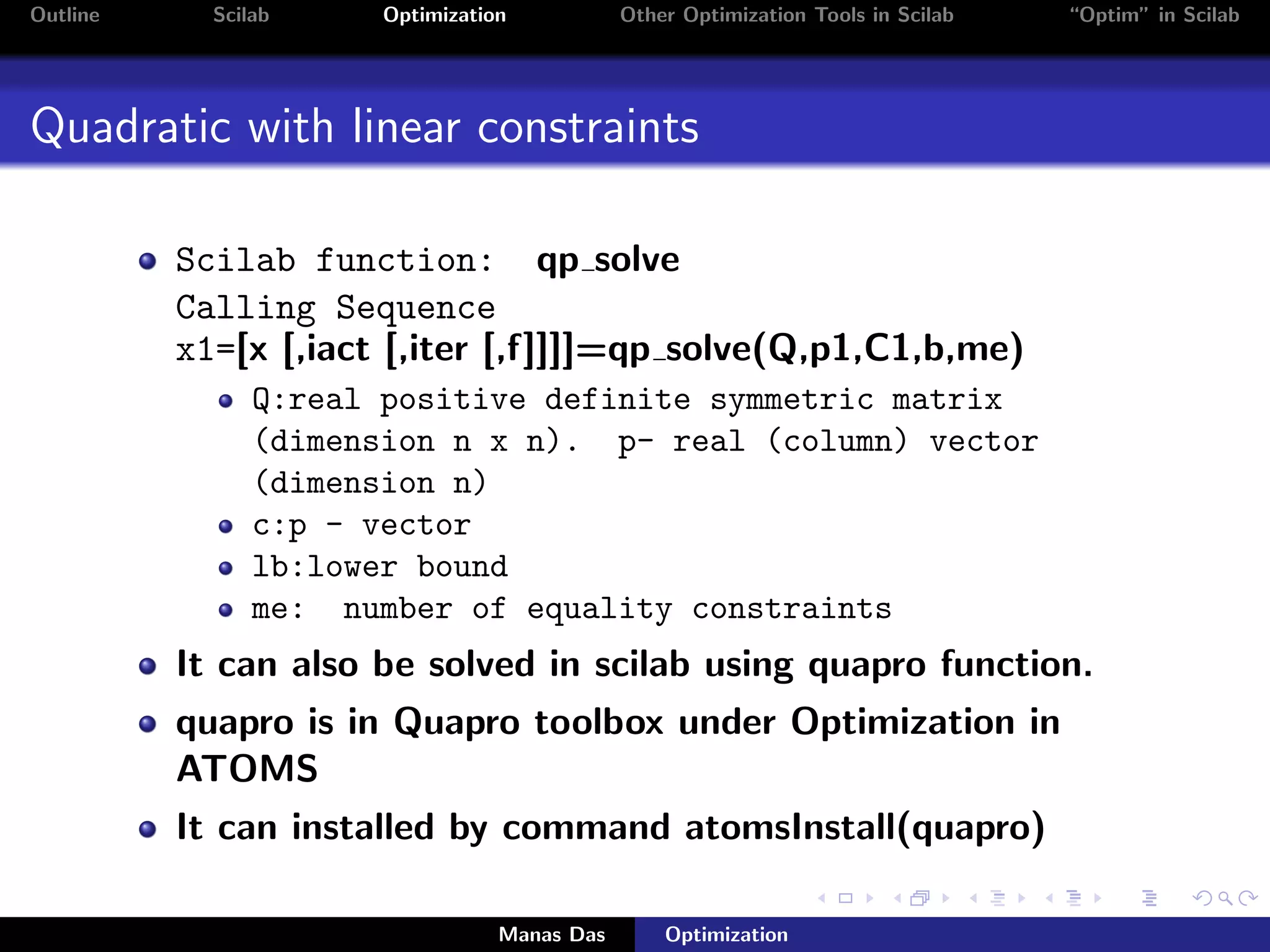 Outline     Scilab    Optimization           Other Optimization Tools in Scilab   “Optim” in Scilab




Quadratic with linear constraints

          Scilab function: qp solve
          Calling Sequence
          x1=[x [,iact [,iter [,f]]]]=qp solve(Q,p1,C1,b,me)
                Q:real positive definite symmetric matrix
                (dimension n x n). p- real (column) vector
                (dimension n)
                c:p - vector
                lb:lower bound
                me: number of equality constraints
          It can also be solved in scilab using quapro function.
          quapro is in Quapro toolbox under Optimization in
          ATOMS
          It can installed by command atomsInstall(quapro)

                                 Manas Das       Optimization
 