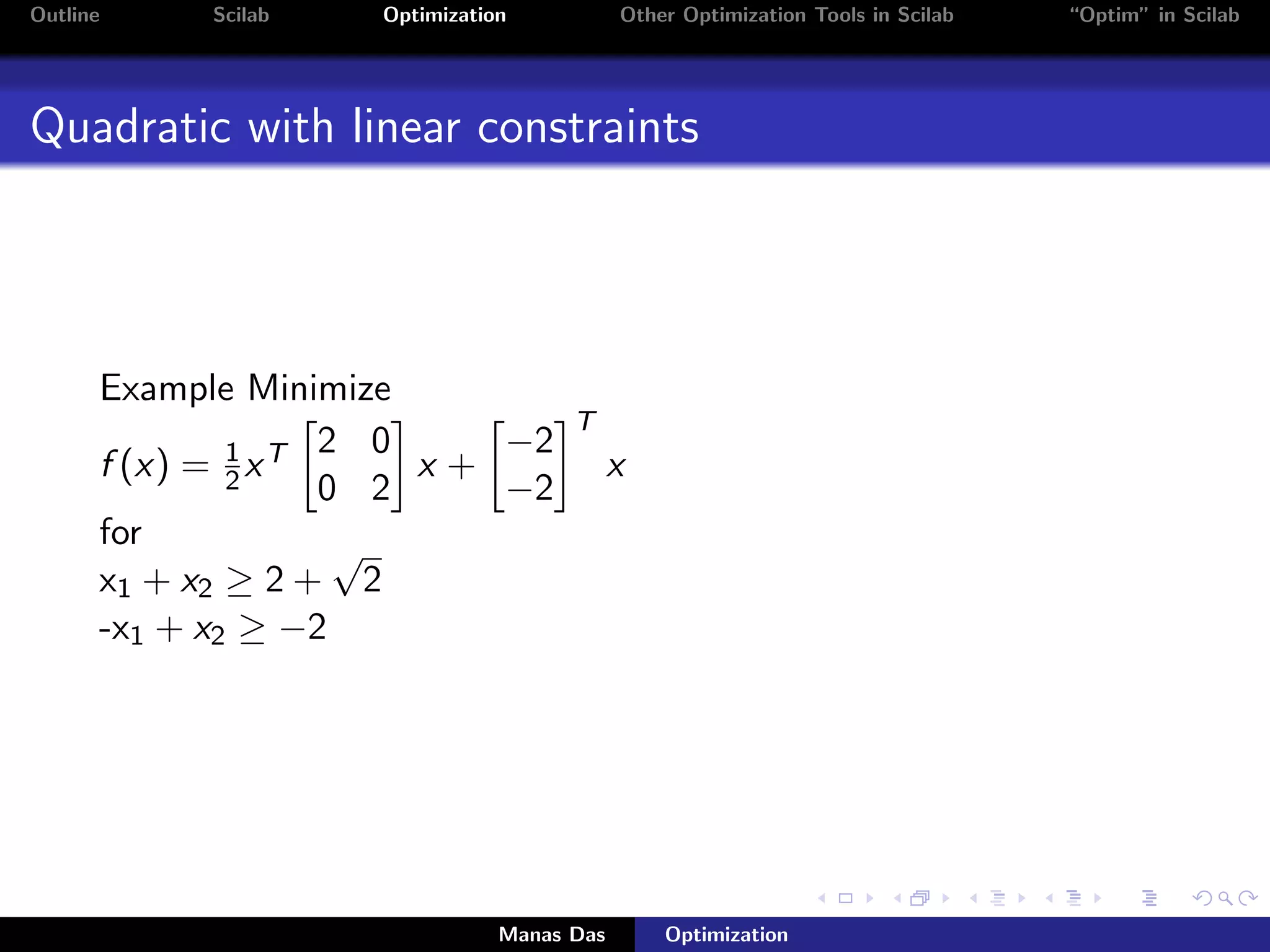 Outline    Scilab   Optimization           Other Optimization Tools in Scilab   “Optim” in Scilab




Quadratic with linear constraints




      Example Minimize
                                     T
                    2 0    −2
      f (x) = 1 x T
              2         x+                 x
                    0 2    −2
      for            √
      x1 + x2 ≥ 2 + 2
      -x1 + x2 ≥ −2




                               Manas Das       Optimization
 