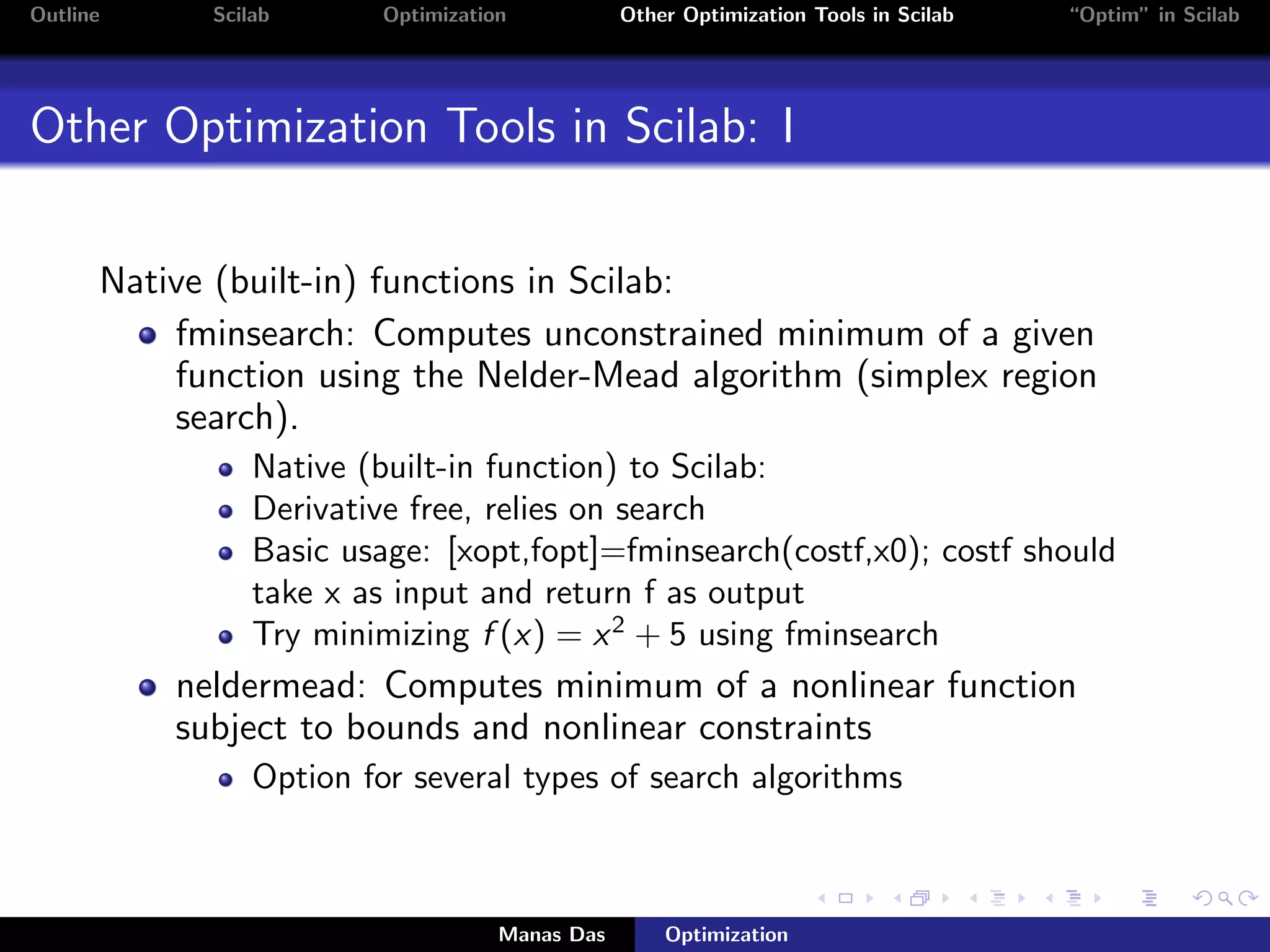 Outline     Scilab       Optimization           Other Optimization Tools in Scilab   “Optim” in Scilab




Other Optimization Tools in Scilab: I


      Native (built-in) functions in Scilab:
          fminsearch: Computes unconstrained minimum of a given
          function using the Nelder-Mead algorithm (simplex region
          search).
                Native (built-in function) to Scilab:
                Derivative free, relies on search
                Basic usage: [xopt,fopt]=fminsearch(costf,x0); costf should
                take x as input and return f as output
                Try minimizing f (x) = x 2 + 5 using fminsearch
          neldermead: Computes minimum of a nonlinear function
          subject to bounds and nonlinear constraints
                Option for several types of search algorithms



                                    Manas Das       Optimization
 