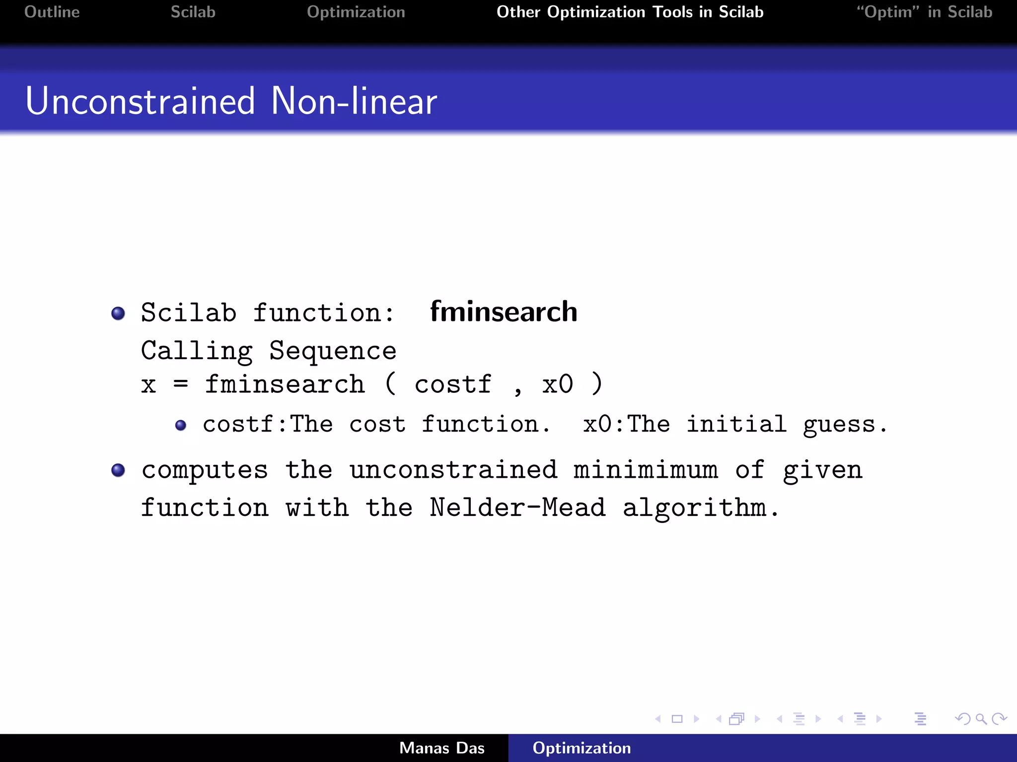 Outline    Scilab     Optimization           Other Optimization Tools in Scilab   “Optim” in Scilab




Unconstrained Non-linear




          Scilab function: fminsearch
          Calling Sequence
          x = fminsearch ( costf , x0 )
               costf:The cost function.                x0:The initial guess.
          computes the unconstrained minimimum of given
          function with the Nelder-Mead algorithm.




                                 Manas Das       Optimization
 