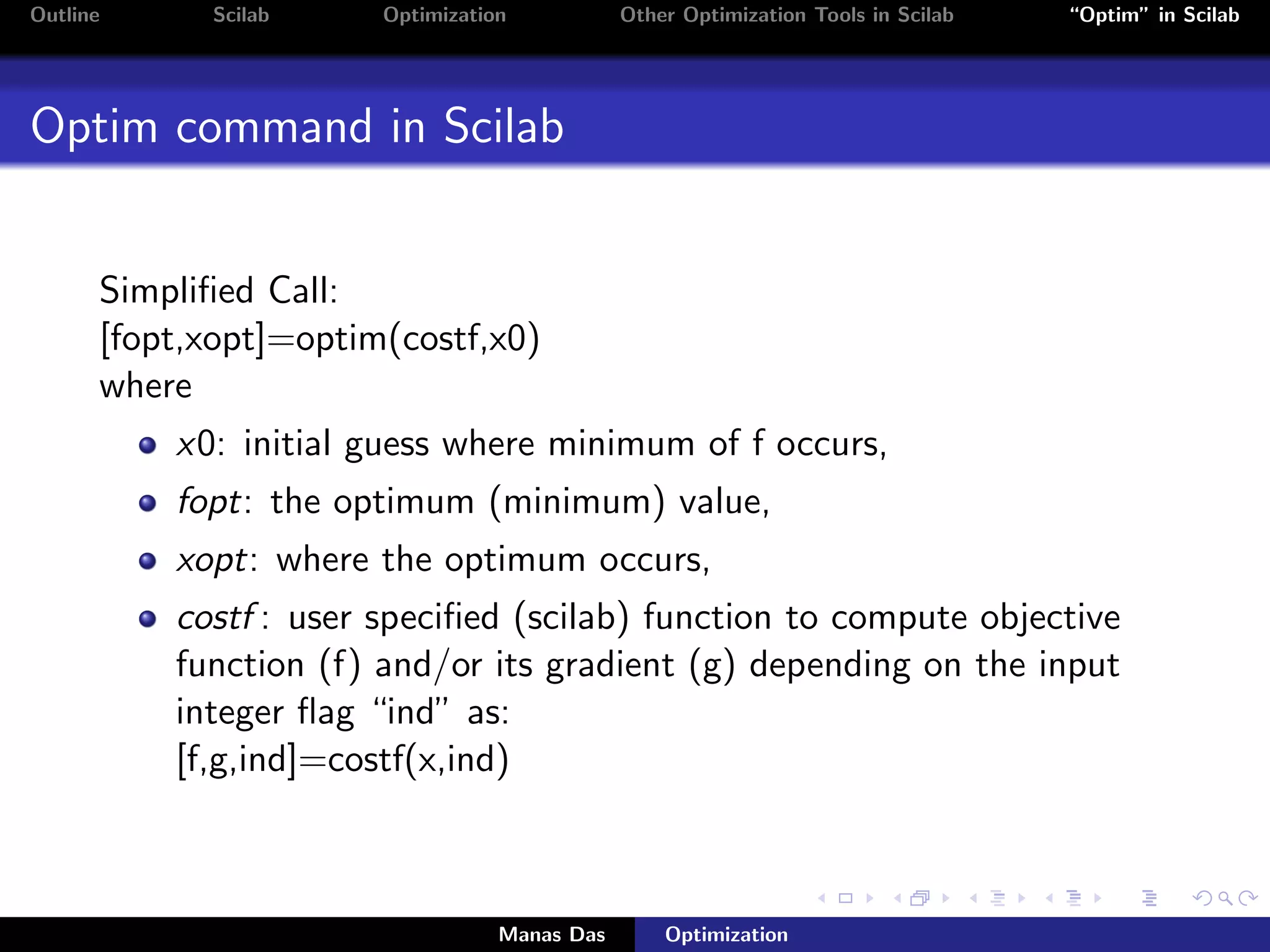 Outline     Scilab     Optimization           Other Optimization Tools in Scilab   “Optim” in Scilab




Optim command in Scilab


      Simpliﬁed Call:
      [fopt,xopt]=optim(costf,x0)
      where
          x0: initial guess where minimum of f occurs,
          fopt: the optimum (minimum) value,
          xopt: where the optimum occurs,
          costf : user speciﬁed (scilab) function to compute objective
          function (f) and/or its gradient (g) depending on the input
          integer ﬂag “ind” as:
          [f,g,ind]=costf(x,ind)



                                  Manas Das       Optimization
 