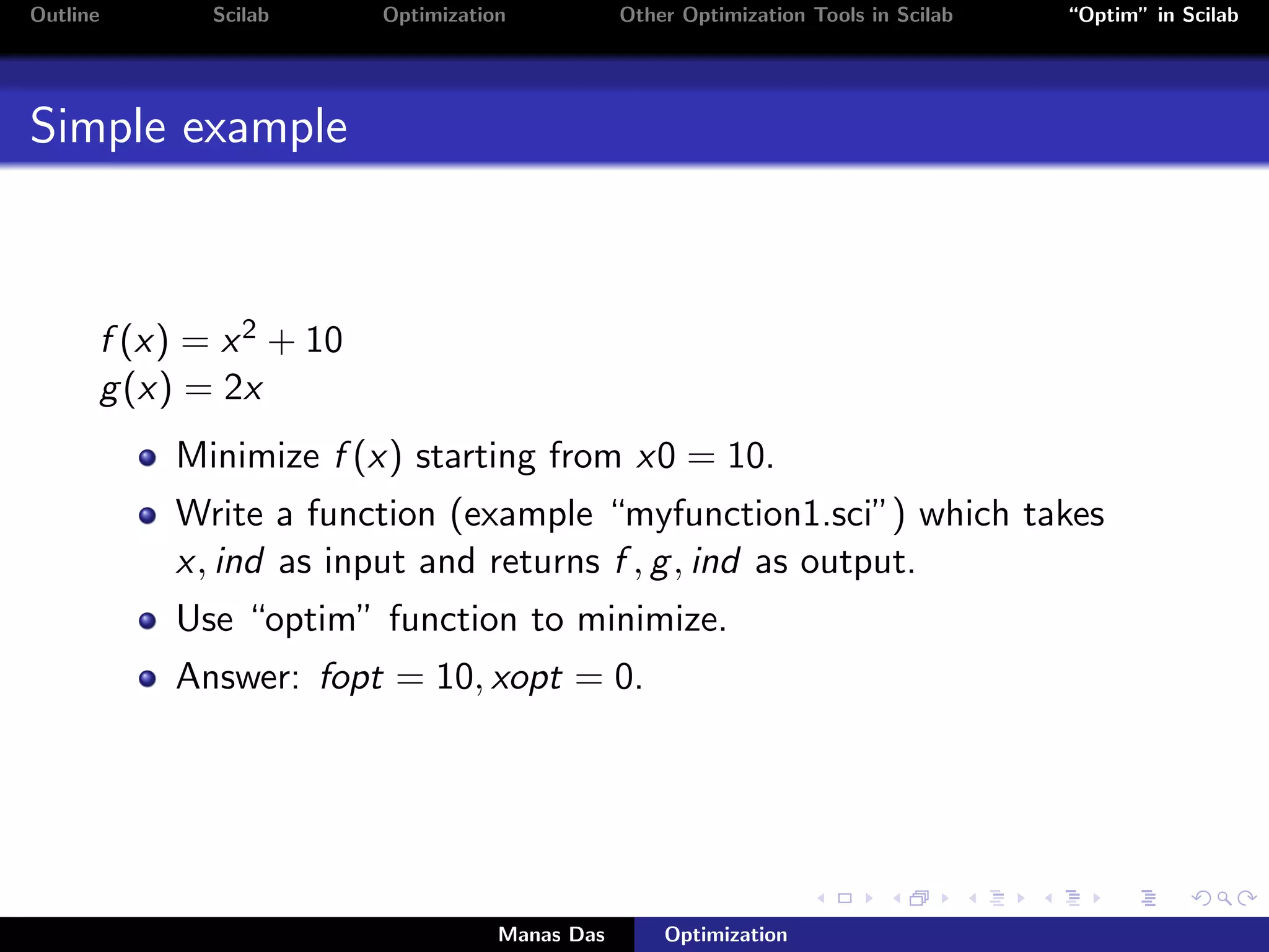 Outline      Scilab      Optimization           Other Optimization Tools in Scilab   “Optim” in Scilab




Simple example



      f (x) = x 2 + 10
      g (x) = 2x
           Minimize f (x) starting from x0 = 10.
           Write a function (example “myfunction1.sci”) which takes
           x, ind as input and returns f , g , ind as output.
           Use “optim” function to minimize.
           Answer: fopt = 10, xopt = 0.




                                    Manas Das       Optimization
 