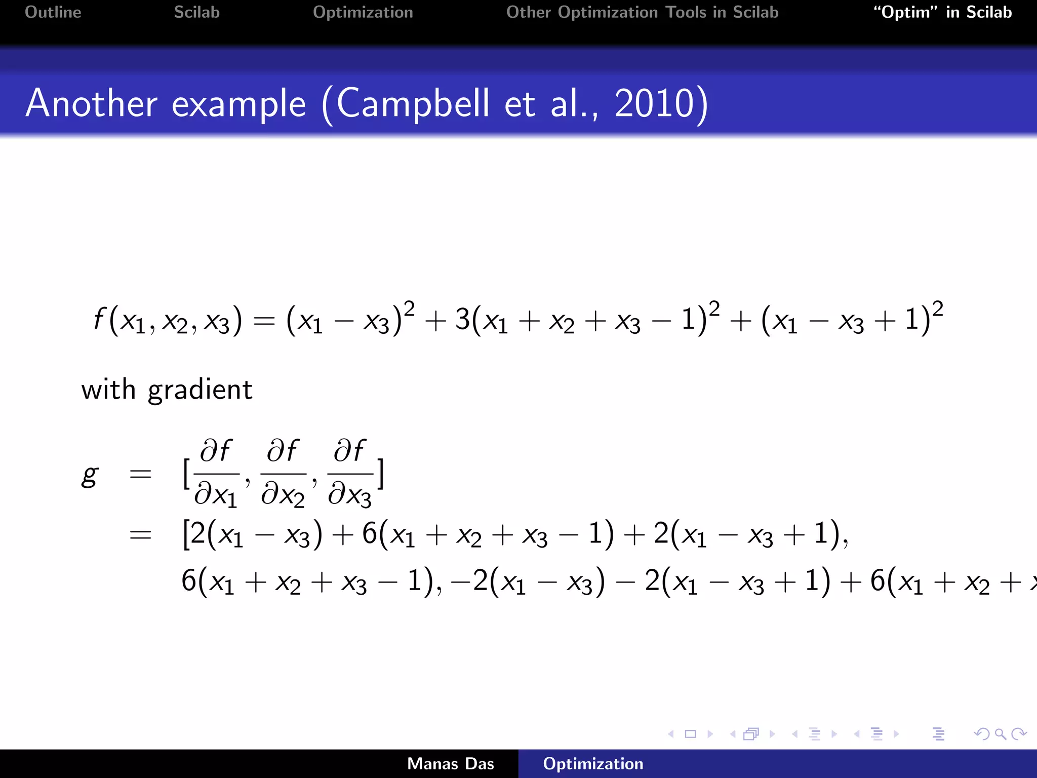 Outline         Scilab      Optimization           Other Optimization Tools in Scilab   “Optim” in Scilab




Another example (Campbell et al., 2010)




          f (x1 , x2 , x3 ) = (x1 − x3 )2 + 3(x1 + x2 + x3 − 1)2 + (x1 − x3 + 1)2

      with gradient
                 ∂f ∂f ∂f
      g      = [    ,    ,     ]
                ∂x1 ∂x2 ∂x3
             = [2(x1 − x3 ) + 6(x1 + x2 + x3 − 1) + 2(x1 − x3 + 1),
                 6(x1 + x2 + x3 − 1), −2(x1 − x3 ) − 2(x1 − x3 + 1) + 6(x1 + x2 + x




                                       Manas Das       Optimization
 