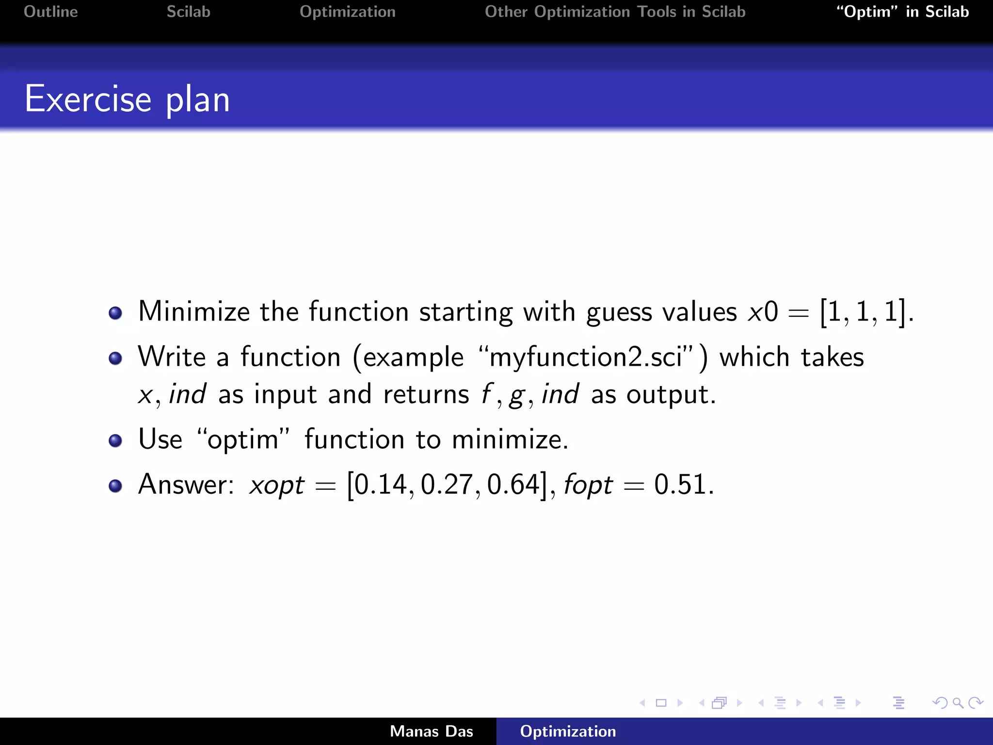 Outline     Scilab     Optimization           Other Optimization Tools in Scilab   “Optim” in Scilab




Exercise plan




          Minimize the function starting with guess values x0 = [1, 1, 1].
          Write a function (example “myfunction2.sci”) which takes
          x, ind as input and returns f , g , ind as output.
          Use “optim” function to minimize.
          Answer: xopt = [0.14, 0.27, 0.64], fopt = 0.51.




                                  Manas Das       Optimization
 