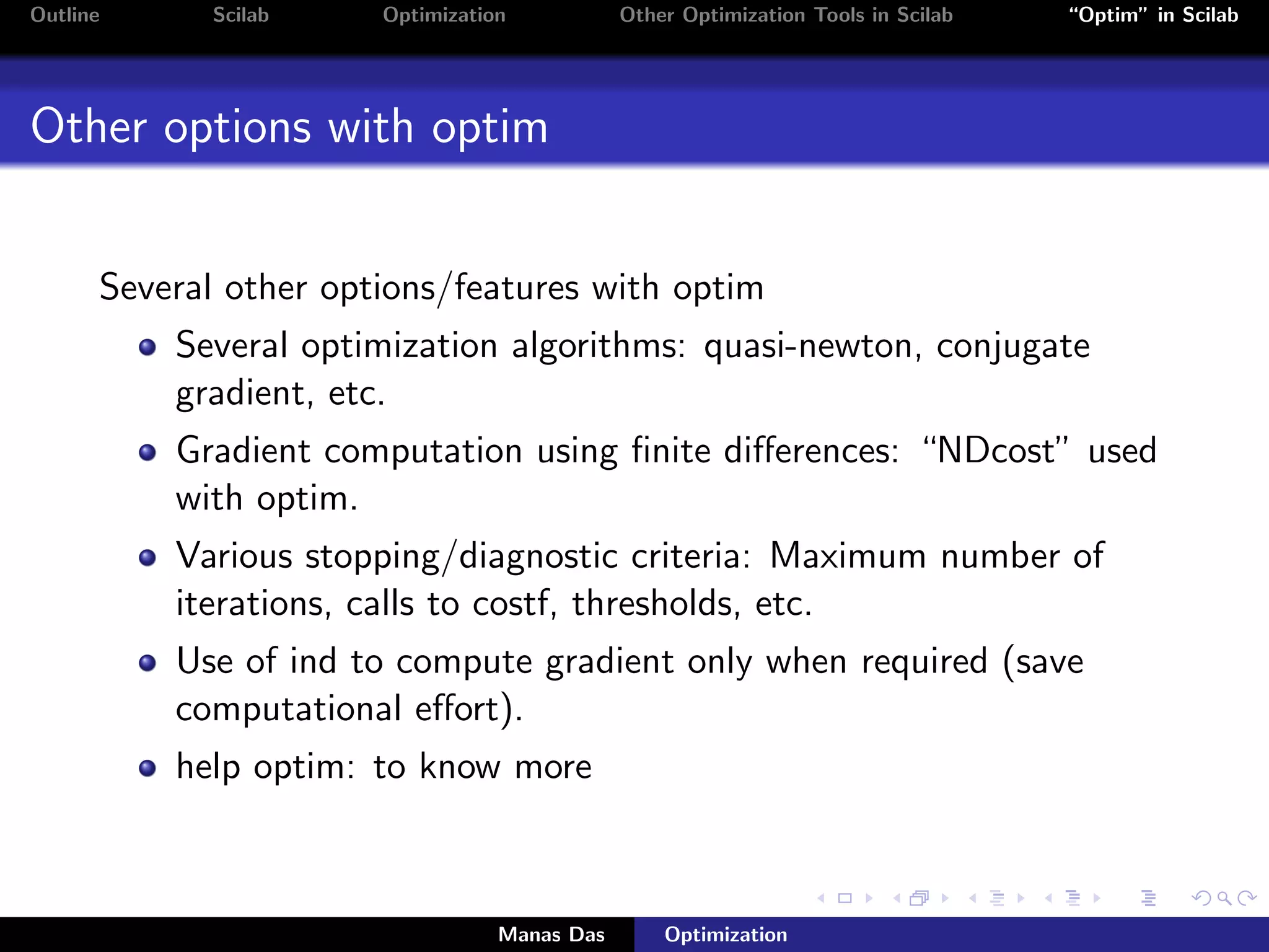 Outline     Scilab     Optimization           Other Optimization Tools in Scilab   “Optim” in Scilab




Other options with optim


      Several other options/features with optim
          Several optimization algorithms: quasi-newton, conjugate
          gradient, etc.
          Gradient computation using ﬁnite diﬀerences: “NDcost” used
          with optim.
          Various stopping/diagnostic criteria: Maximum number of
          iterations, calls to costf, thresholds, etc.
          Use of ind to compute gradient only when required (save
          computational eﬀort).
          help optim: to know more



                                  Manas Das       Optimization
 