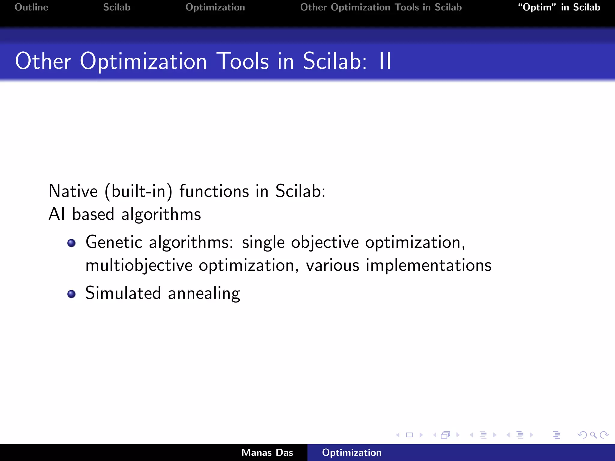Outline      Scilab     Optimization           Other Optimization Tools in Scilab   “Optim” in Scilab




Other Optimization Tools in Scilab: II




      Native (built-in) functions in Scilab:
      AI based algorithms
           Genetic algorithms: single objective optimization,
           multiobjective optimization, various implementations
           Simulated annealing




                                   Manas Das       Optimization
 