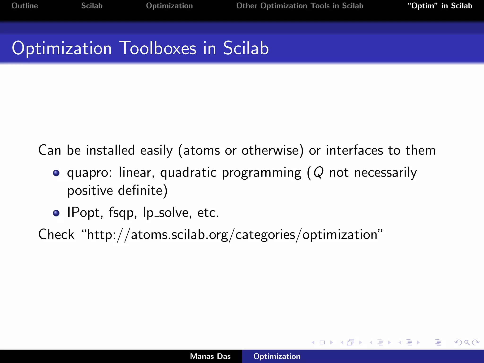 Outline      Scilab    Optimization           Other Optimization Tools in Scilab   “Optim” in Scilab




Optimization Toolboxes in Scilab




      Can be installed easily (atoms or otherwise) or interfaces to them
          quapro: linear, quadratic programming (Q not necessarily
          positive deﬁnite)
          IPopt, fsqp, lp solve, etc.
      Check “http://atoms.scilab.org/categories/optimization”




                                  Manas Das       Optimization
 