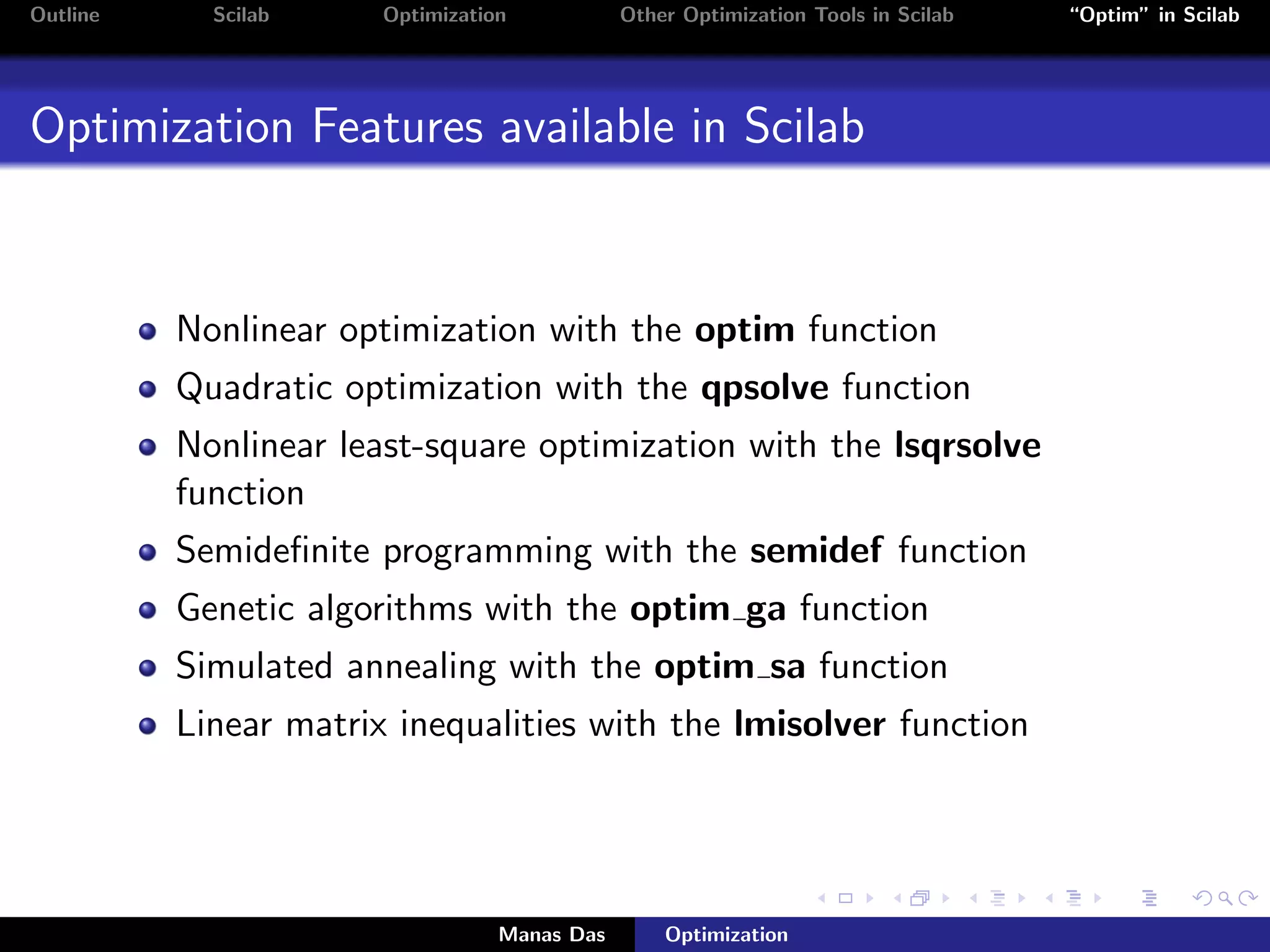 Outline     Scilab     Optimization           Other Optimization Tools in Scilab   “Optim” in Scilab




Optimization Features available in Scilab


          Nonlinear optimization with the optim function
          Quadratic optimization with the qpsolve function
          Nonlinear least-square optimization with the lsqrsolve
          function
          Semideﬁnite programming with the semidef function
          Genetic algorithms with the optim ga function
          Simulated annealing with the optim sa function
          Linear matrix inequalities with the lmisolver function




                                  Manas Das       Optimization
 