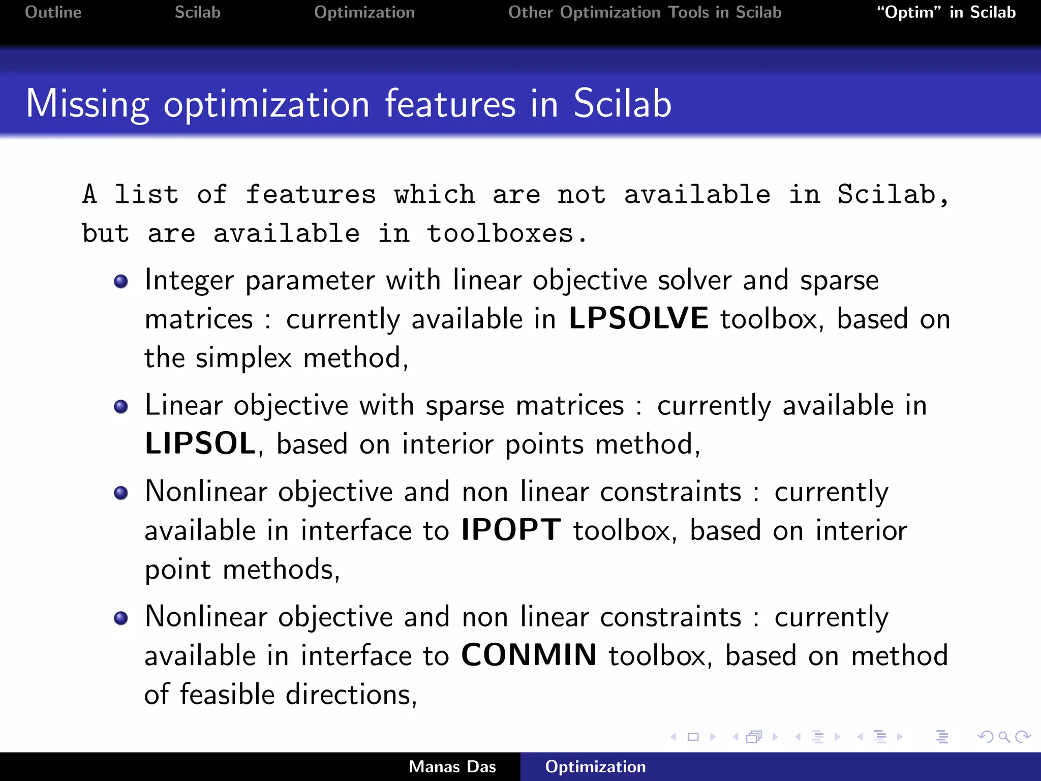 Outline     Scilab     Optimization           Other Optimization Tools in Scilab   “Optim” in Scilab




Missing optimization features in Scilab

      A list of features which are not available in Scilab,
      but are available in toolboxes.
          Integer parameter with linear objective solver and sparse
          matrices : currently available in LPSOLVE toolbox, based on
          the simplex method,
          Linear objective with sparse matrices : currently available in
          LIPSOL, based on interior points method,
          Nonlinear objective and non linear constraints : currently
          available in interface to IPOPT toolbox, based on interior
          point methods,
          Nonlinear objective and non linear constraints : currently
          available in interface to CONMIN toolbox, based on method
          of feasible directions,

                                  Manas Das       Optimization
 