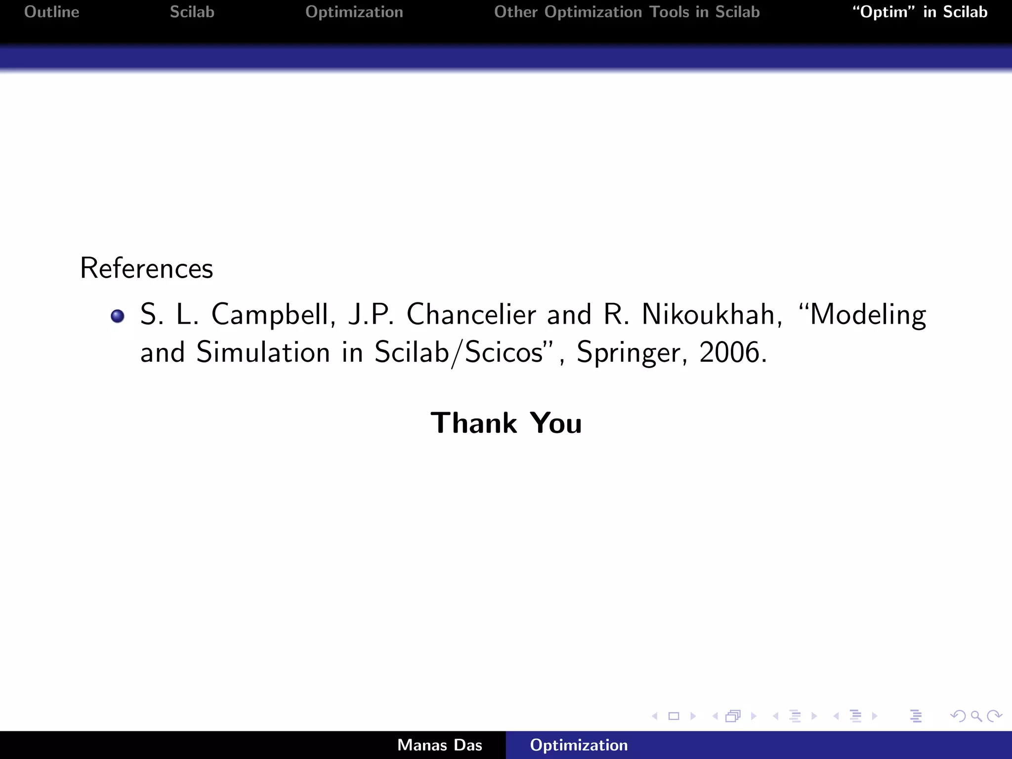 Outline     Scilab    Optimization           Other Optimization Tools in Scilab   “Optim” in Scilab




      References
          S. L. Campbell, J.P. Chancelier and R. Nikoukhah, “Modeling
          and Simulation in Scilab/Scicos”, Springer, 2006.

                                     Thank You




                                 Manas Das       Optimization
 