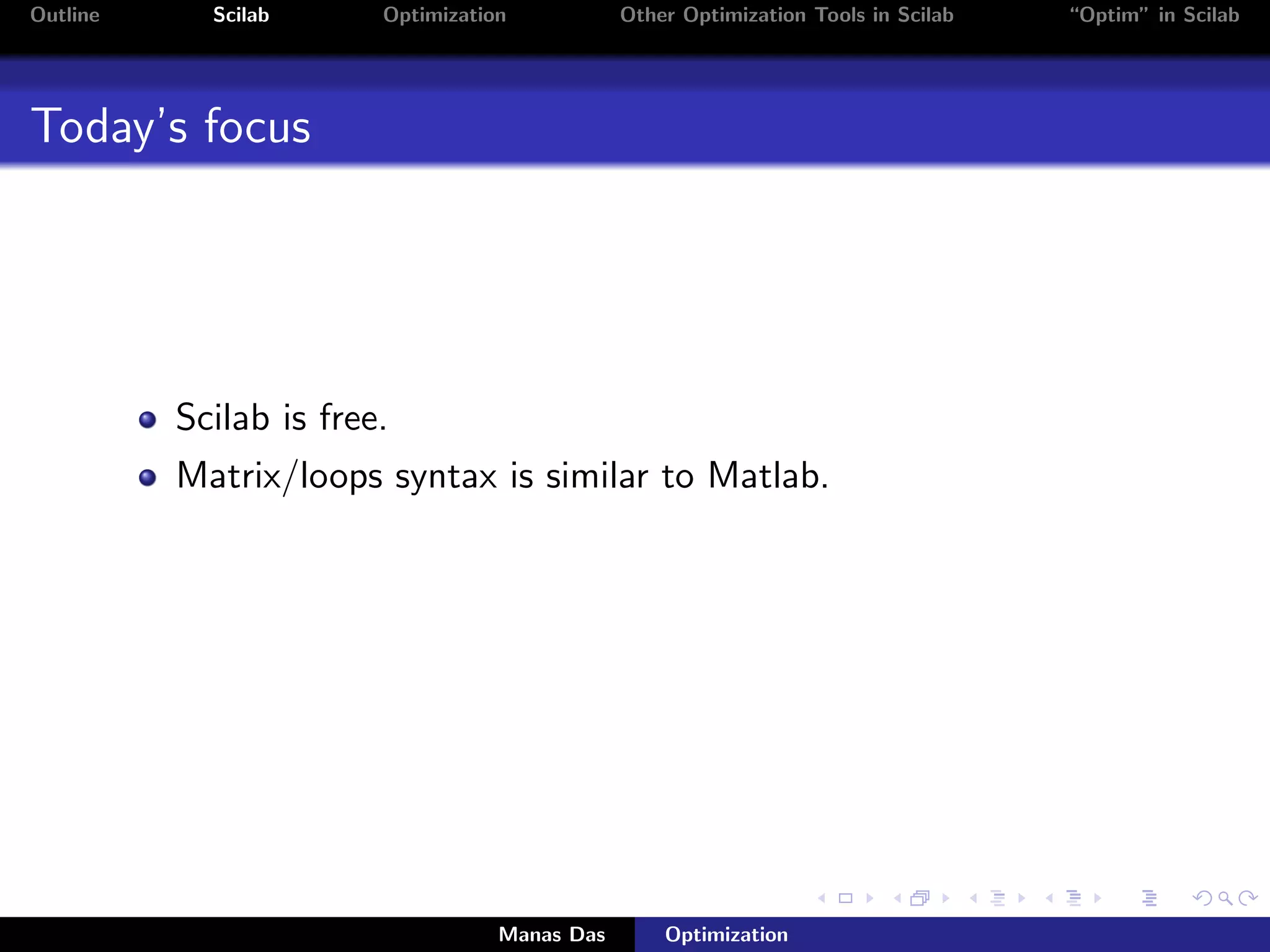 Outline     Scilab      Optimization           Other Optimization Tools in Scilab   “Optim” in Scilab




Today’s focus




          Scilab is free.
          Matrix/loops syntax is similar to Matlab.




                                   Manas Das       Optimization
 