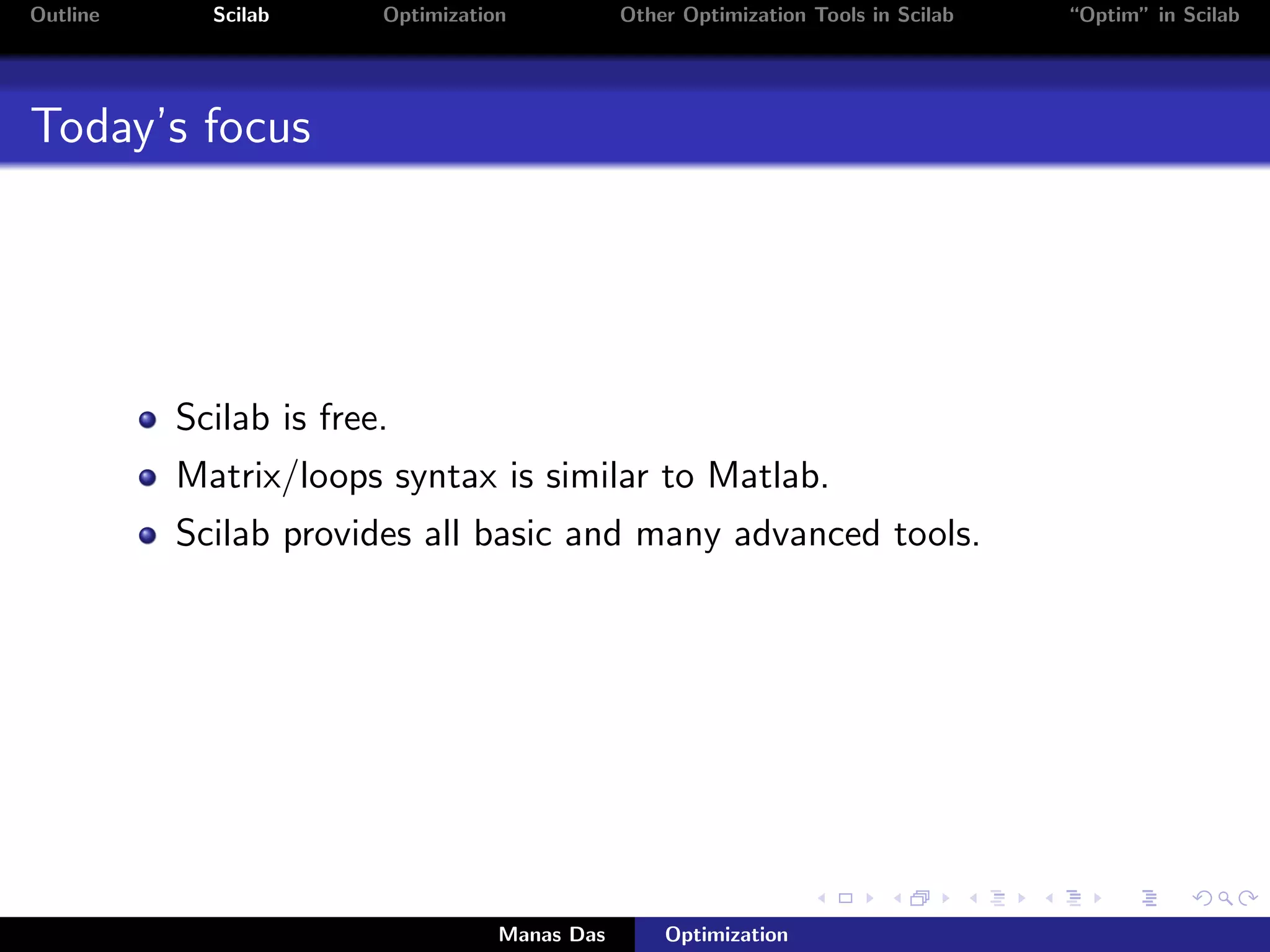 Outline     Scilab      Optimization           Other Optimization Tools in Scilab   “Optim” in Scilab




Today’s focus




          Scilab is free.
          Matrix/loops syntax is similar to Matlab.
          Scilab provides all basic and many advanced tools.




                                   Manas Das       Optimization
 
