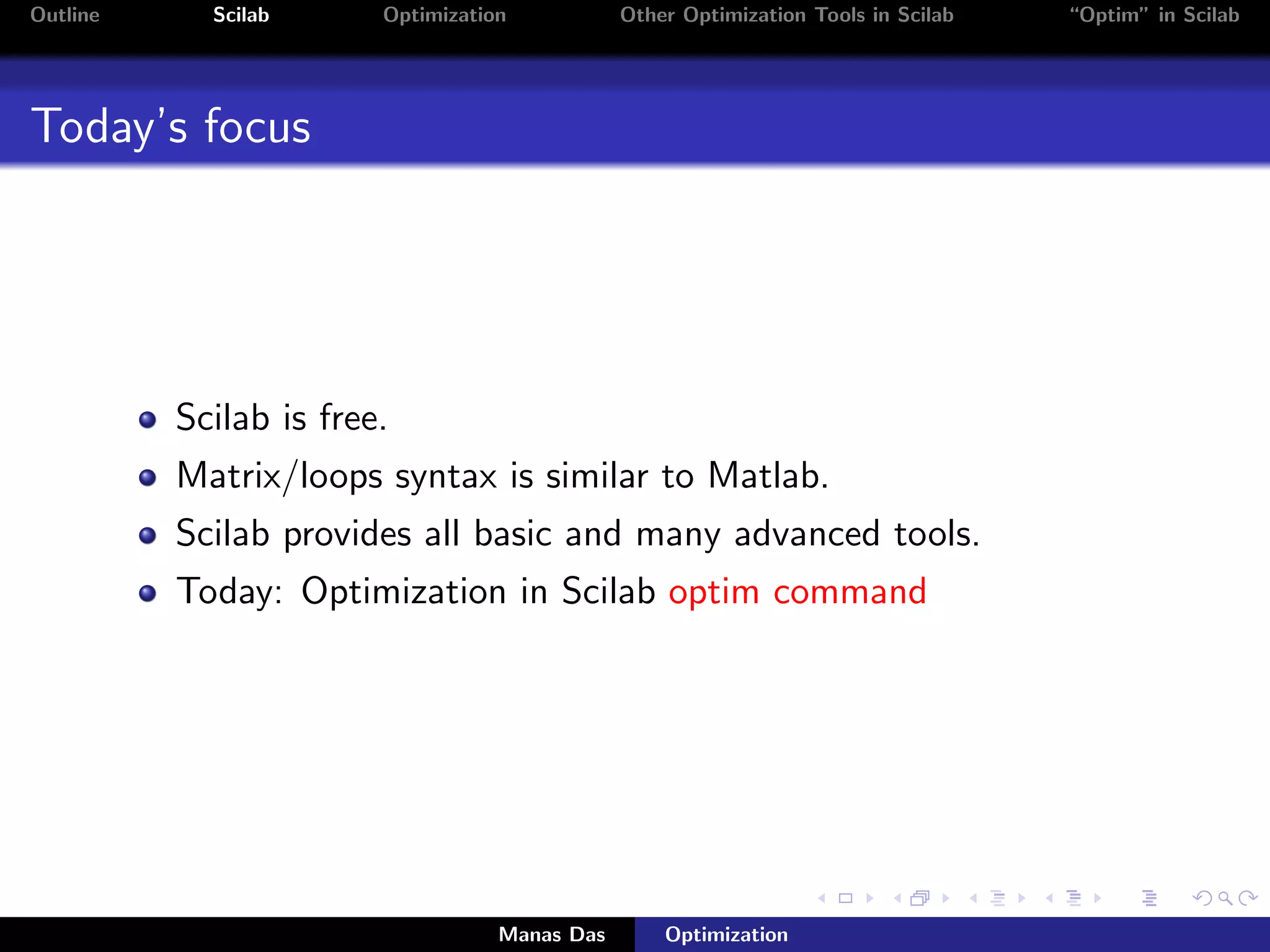 Outline     Scilab      Optimization           Other Optimization Tools in Scilab   “Optim” in Scilab




Today’s focus




          Scilab is free.
          Matrix/loops syntax is similar to Matlab.
          Scilab provides all basic and many advanced tools.
          Today: Optimization in Scilab optim command




                                   Manas Das       Optimization
 