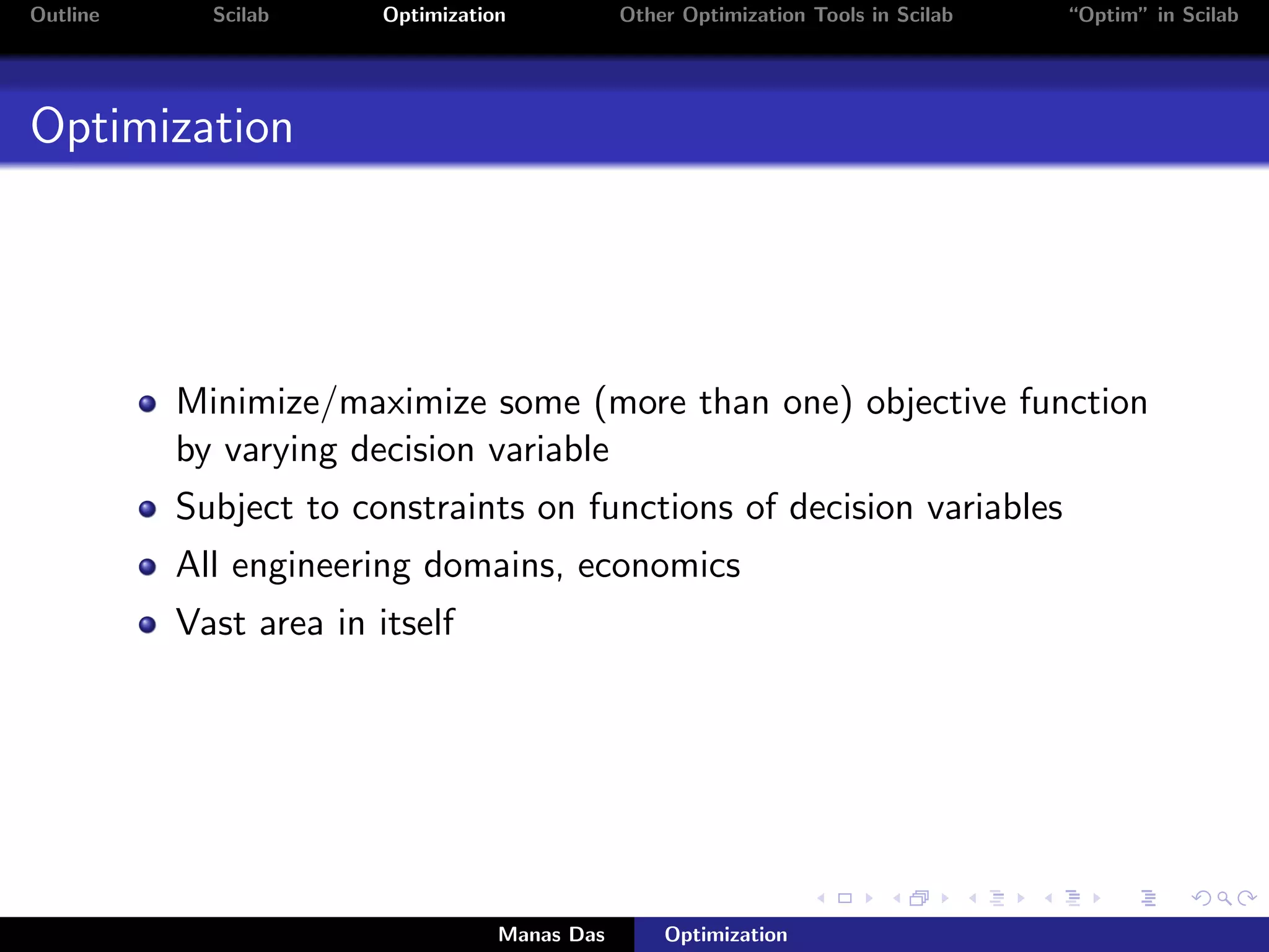 Outline     Scilab      Optimization           Other Optimization Tools in Scilab   “Optim” in Scilab




Optimization




          Minimize/maximize some (more than one) objective function
          by varying decision variable
          Subject to constraints on functions of decision variables
          All engineering domains, economics
          Vast area in itself




                                   Manas Das       Optimization
 