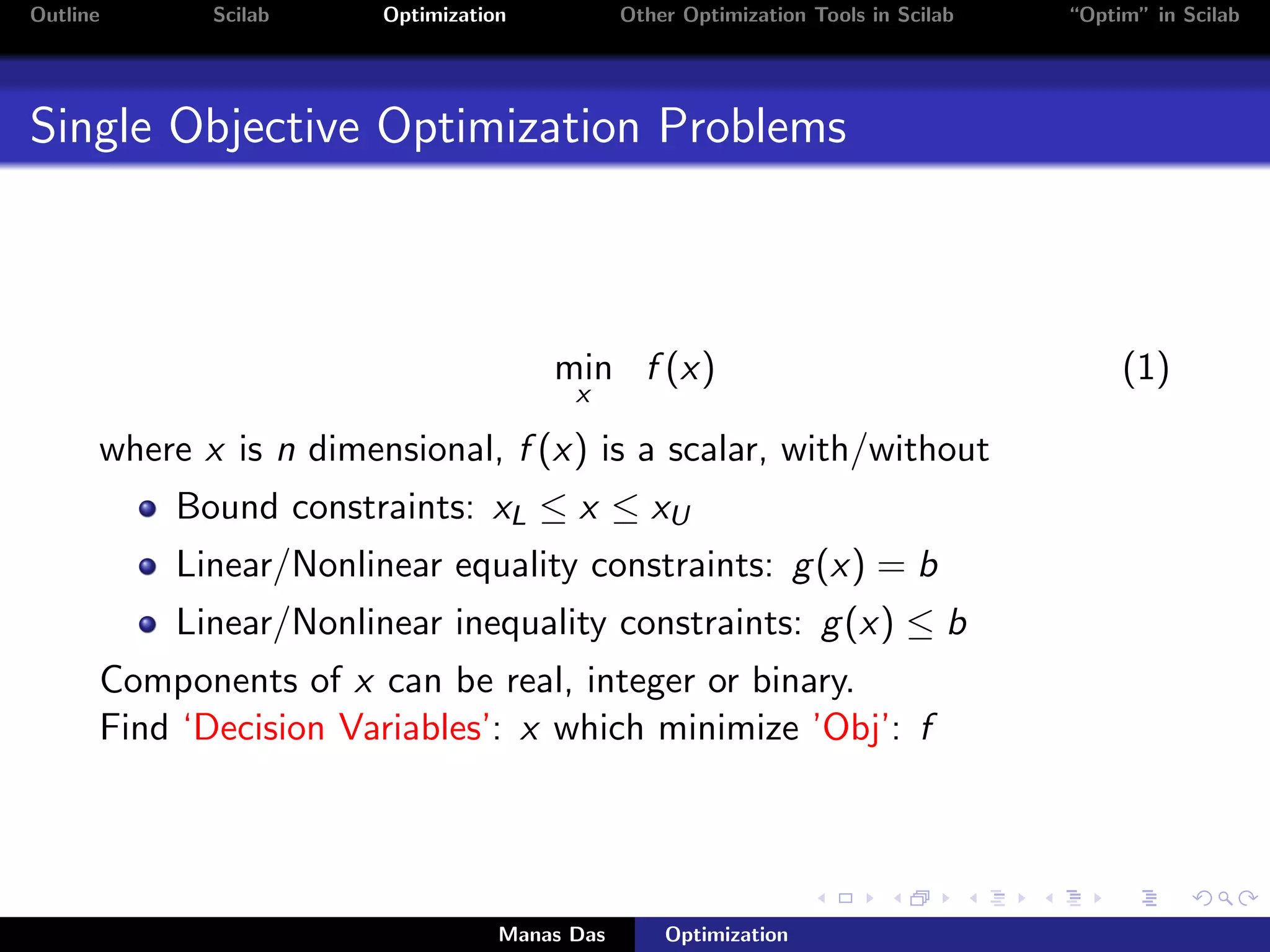 Outline      Scilab     Optimization           Other Optimization Tools in Scilab   “Optim” in Scilab




Single Objective Optimization Problems



                                       min f (x)                                         (1)
                                         x

      where x is n dimensional, f (x) is a scalar, with/without
          Bound constraints: xL ≤ x ≤ xU
          Linear/Nonlinear equality constraints: g (x) = b
          Linear/Nonlinear inequality constraints: g (x) ≤ b
      Components of x can be real, integer or binary.
      Find ‘Decision Variables’: x which minimize ’Obj’: f




                                   Manas Das       Optimization
 