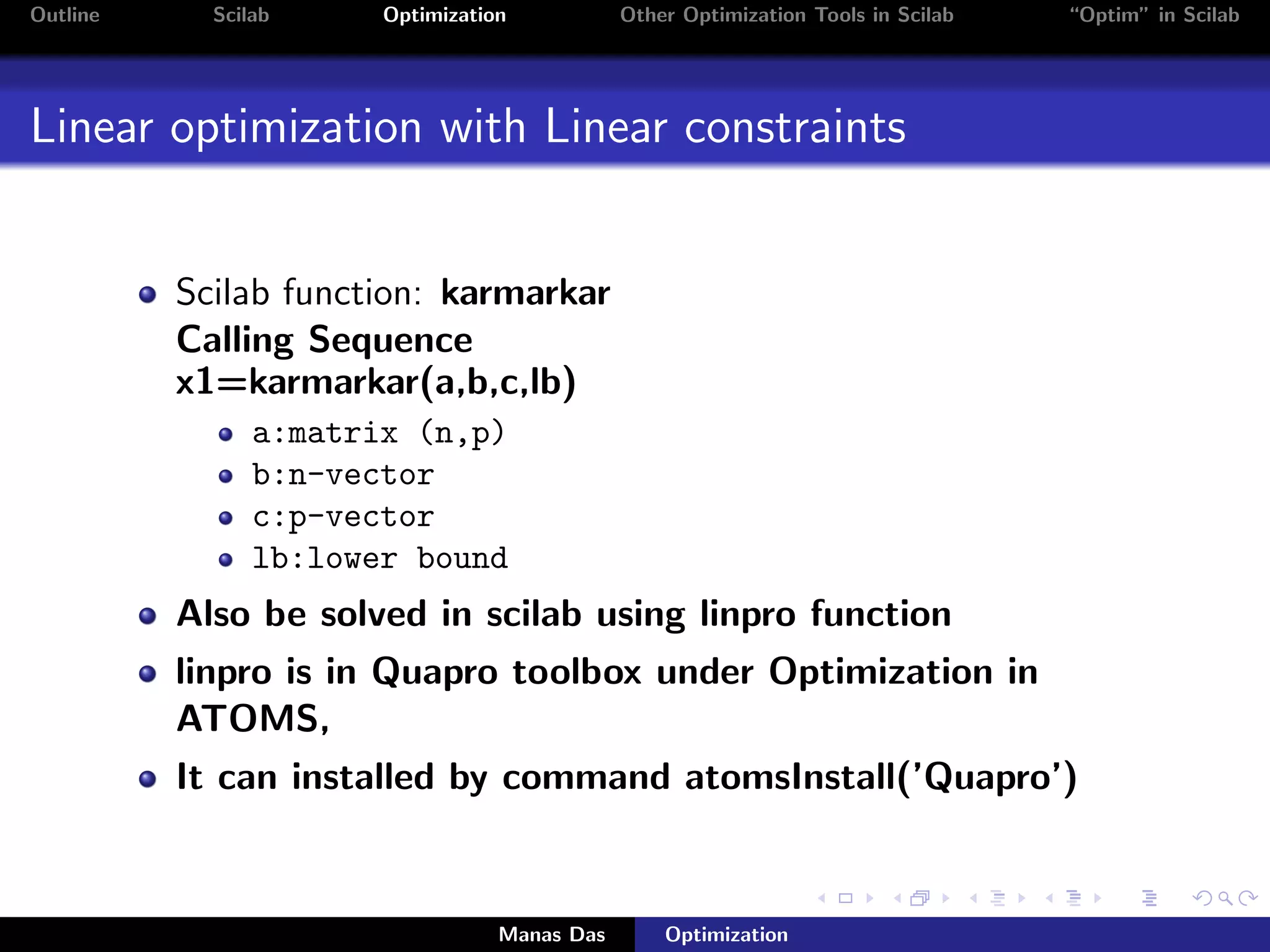 Outline     Scilab     Optimization           Other Optimization Tools in Scilab   “Optim” in Scilab




Linear optimization with Linear constraints


          Scilab function: karmarkar
          Calling Sequence
          x1=karmarkar(a,b,c,lb)
                a:matrix (n,p)
                b:n-vector
                c:p-vector
                lb:lower bound
          Also be solved in scilab using linpro function
          linpro is in Quapro toolbox under Optimization in
          ATOMS,
          It can installed by command atomsInstall(’Quapro’)


                                  Manas Das       Optimization
 