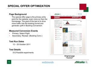 Page Background
The special offer page is the primary entry
point for the website, even more so than the
Homepage. The goal of the test is to drive
more traffic into the booking funnel and
generate uplift in Booking Conversion.
Measured Conversion Events
• Primary: Select Flight
• Secondary: Receipt (Booking Conv.)
Test Run Dates
12 – 25 October 2011
Test Details
512 Possible experiments
12
SPECIAL OFFER OPTIMIZATION
Original page
“Control”
 