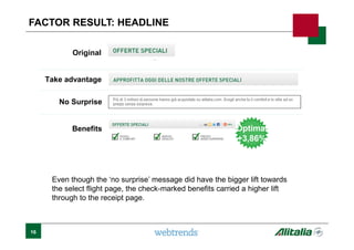 Original
Optimal
+3,86%
Optimal
+3,86%
Take advantage
No Surprise
Benefits
Even though the ‘no surprise’ message did have the bigger lift towards
the select flight page, the check-marked benefits carried a higher lift
through to the receipt page.
FACTOR RESULT: HEADLINE
16
 