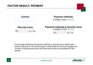 Control
Even though displaying the payment methods or security icons initially had a
positive influence on the click-throughs to select flight for the search gadget, the
number of bookings went down and these levels were not considered for the
optimal.
Payment methods
Security icons Payment methods & security icons
None
FACTOR RESULT: PAYMENT
19
 