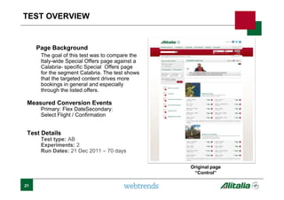 TEST OVERVIEW
Page Background
The goal of this test was to compare the
Italy-wide Special Offers page against a
Calabria- specific Special Offers page
for the segment Calabria. The test shows
that the targeted content drives more
bookings in general and especially
through the listed offers.
Measured Conversion Events
Primary: Flex DateSecondary:
Select Flight / Confirmation
Test Details
Test type: AB
Experiments: 2
Run Dates: 21 Dec 2011 – 70 days
Original page
“Control”
21
 