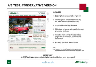 25
A/B TEST: CONSERVATIVE VERSION
ANALYSES
1. Booking form aligned to the right side
2. Tab navigation for other services (my
res, web check-in, hotel and auto)
3. Login area on the top right side
4. Slideshow of banner with overlaying text
promoting six fares
5. Icons for main service functionalities
(flight status, timetable, contacts and
assistance)
6. Ancillary spaces in textual boxes
Note:
Final version of this Home Page will include geo-targeted
fares and automatic prefilling of origin in the booking form
1
2
Fold line
3
4
5
6
IMPORTANT
for A/B Testing purpose, actual digital brand guidelines have been used
 