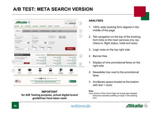 26
A/B TEST: META SEARCH VERSION
ANALYSES
1. 100% wide booking form aligned in the
middle of the page
2. Tab navigation on the top of the booking
form links to the main services (my res,
check-in, flight status, hotel and auto)
3. Login area on the top right side
4. Banner-free
1. Display of nine promotional fares on the
right side
2. Newsletter box next to the promotional
fares
3. Ancillaries space located at the bottom
with text + icons
Note:
Final version of this Home Page will include geo-targeted
fares and automatic prefilling of origin in the booking
form
1
2
3
4
5
6
7
Fold line
IMPORTANT
for A/B Testing purpose, actual digital brand
guidelines have been used
 