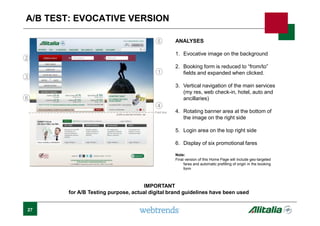 27
A/B TEST: EVOCATIVE VERSION
ANALYSES
1. Evocative image on the background
2. Booking form is reduced to “from/to”
fields and expanded when clicked.
3. Vertical navigation of the main services
(my res, web check-in, hotel, auto and
ancillaries)
4. Rotating banner area at the bottom of
the image on the right side
5. Login area on the top right side
6. Display of six promotional fares
Note:
Final version of this Home Page will include geo-targeted
fares and automatic prefilling of origin in the booking
form
1
2
3
4
5
6
Fold line
IMPORTANT
for A/B Testing purpose, actual digital brand guidelines have been used
 