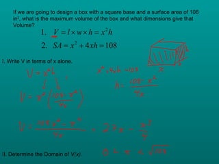 If we are going to design a box with a square base and a surface area of 108 in 2 , what is the maximum volume of the box and what dimensions give that Volume? I. Write V in terms of x alone. II. Determine the Domain of  V(x). 